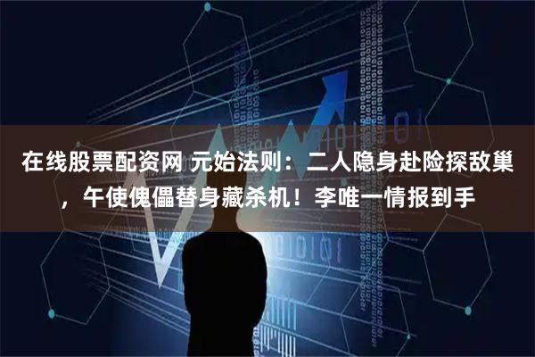 在线股票配资网 元始法则：二人隐身赴险探敌巢，午使傀儡替身藏杀机！李唯一情报到手