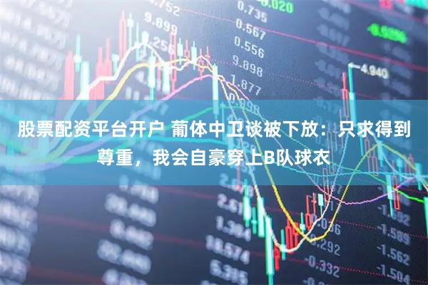 股票配资平台开户 葡体中卫谈被下放：只求得到尊重，我会自豪穿上B队球衣