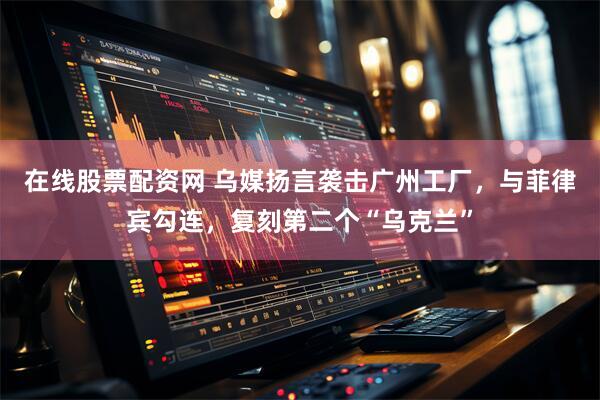 在线股票配资网 乌媒扬言袭击广州工厂，与菲律宾勾连，复刻第二个“乌克兰”