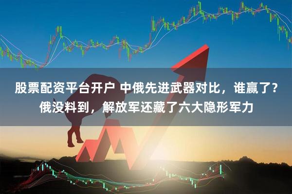 股票配资平台开户 中俄先进武器对比，谁赢了？俄没料到，解放军还藏了六大隐形军力