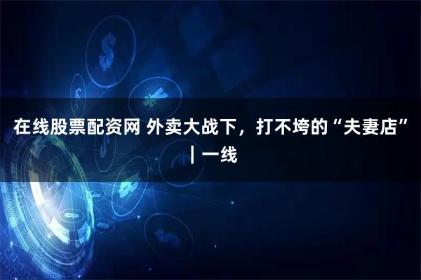 在线股票配资网 外卖大战下，打不垮的“夫妻店”｜一线