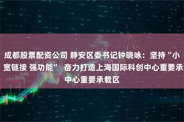成都股票配资公司 静安区委书记钟晓咏：坚持“小切口 宽链接 强功能”  奋力打造上海国际科创中心重要承载区