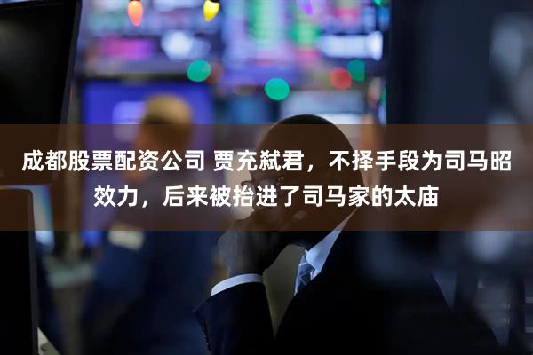 成都股票配资公司 贾充弑君，不择手段为司马昭效力，后来被抬进了司马家的太庙