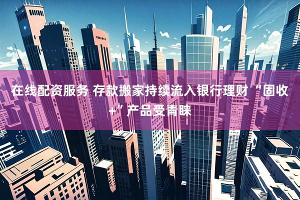 在线配资服务 存款搬家持续流入银行理财 “固收+”产品受青睐