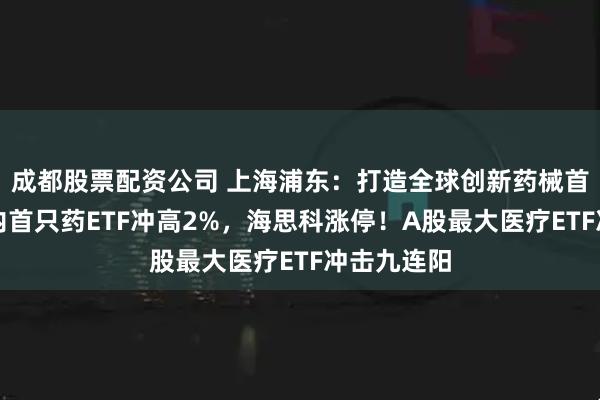 成都股票配资公司 上海浦东：打造全球创新药械首发地！国内首只药ETF冲高2%，海思科涨停！A股最大医疗ETF冲击九连阳