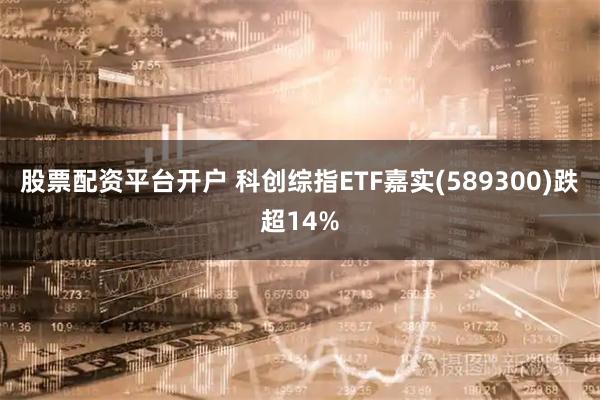股票配资平台开户 科创综指ETF嘉实(589300)跌超14%