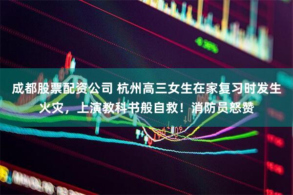 成都股票配资公司 杭州高三女生在家复习时发生火灾，上演教科书般自救！消防员怒赞