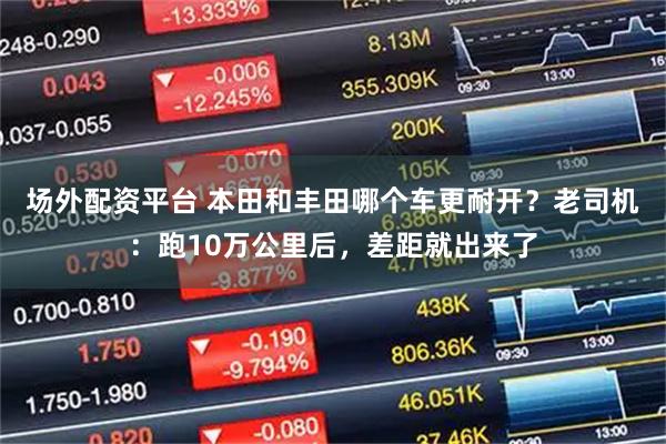 场外配资平台 本田和丰田哪个车更耐开？老司机：跑10万公里后，差距就出来了