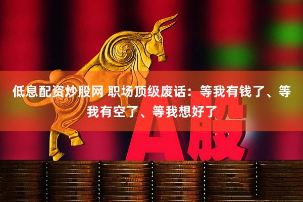 低息配资炒股网 职场顶级废话:等我有钱了、等我有空了、等我想好了