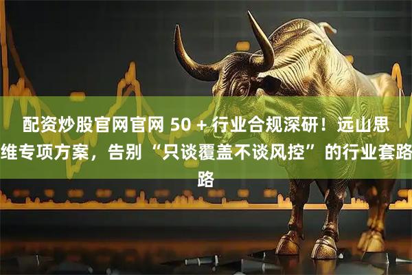 配资炒股官网官网 50 + 行业合规深研！远山思维专项方案，告别 “只谈覆盖不谈风控” 的行业套路