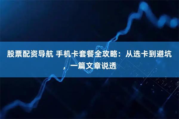 股票配资导航 手机卡套餐全攻略：从选卡到避坑，一篇文章说透