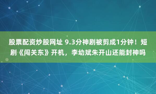 股票配资炒股网址 9.3分神剧被剪成1分钟！短剧《闯关东》开机，李幼斌朱开山还能封神吗