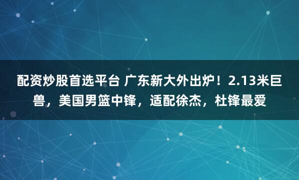 配资炒股首选平台 广东新大外出炉！2.13米巨兽，美国男篮中锋，适配徐杰，杜锋最爱