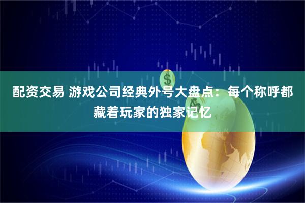 配资交易 游戏公司经典外号大盘点：每个称呼都藏着玩家的独家记忆