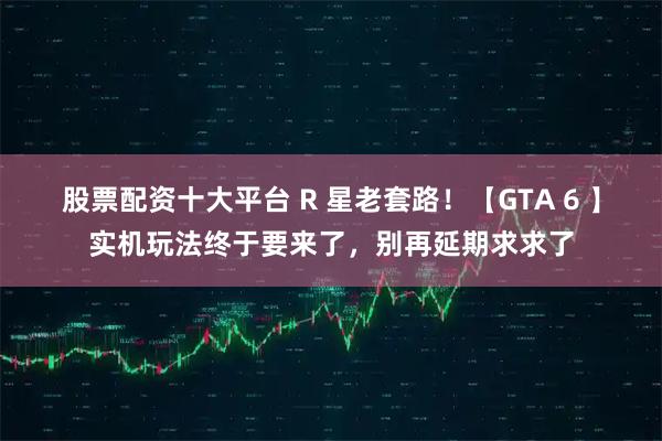 股票配资十大平台 R 星老套路！【GTA 6 】实机玩法终于要来了，别再延期求求了