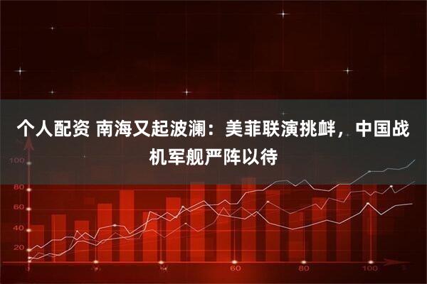 个人配资 南海又起波澜：美菲联演挑衅，中国战机军舰严阵以待
