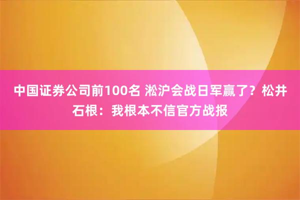 中国证券公司前100名 淞沪会战日军赢了？松井石根：我根本不信官方战报