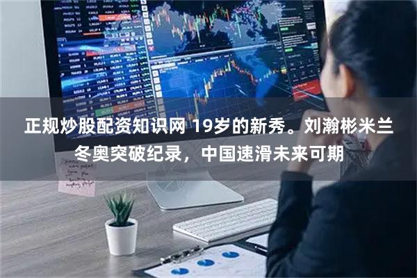 正规炒股配资知识网 19岁的新秀。刘瀚彬米兰冬奥突破纪录,中国速滑未来可期