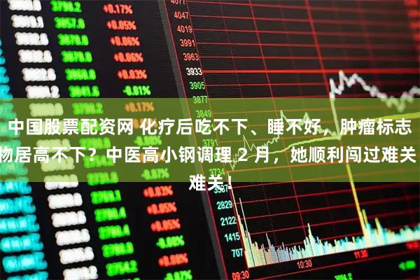 中国股票配资网 化疗后吃不下、睡不好，肿瘤标志物居高不下？中医高小钢调理 2 月，她顺利闯过难关！