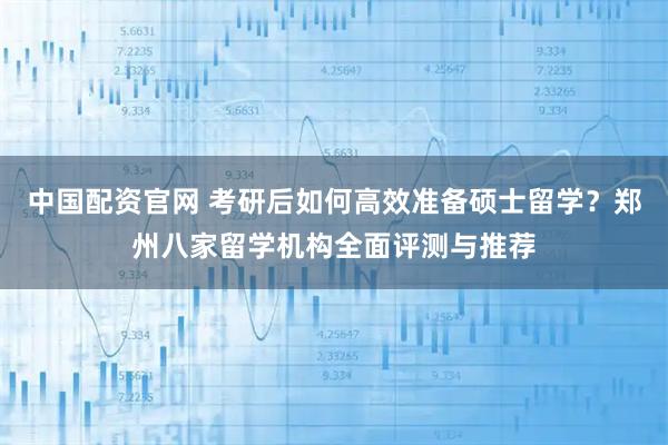 中国配资官网 考研后如何高效准备硕士留学？郑州八家留学机构全面评测与推荐