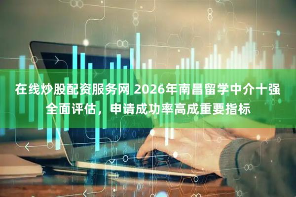 在线炒股配资服务网 2026年南昌留学中介十强全面评估，申请成功率高成重要指标