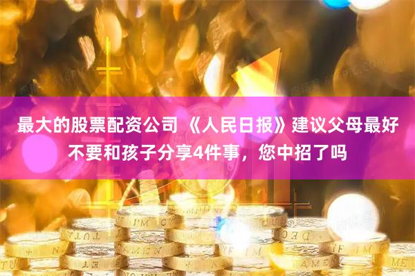 最大的股票配资公司 《人民日报》建议父母最好不要和孩子分享4件事,您中招了吗