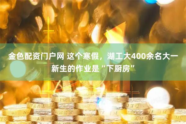 金色配资门户网 这个寒假，湖工大400余名大一新生的作业是“下厨房”