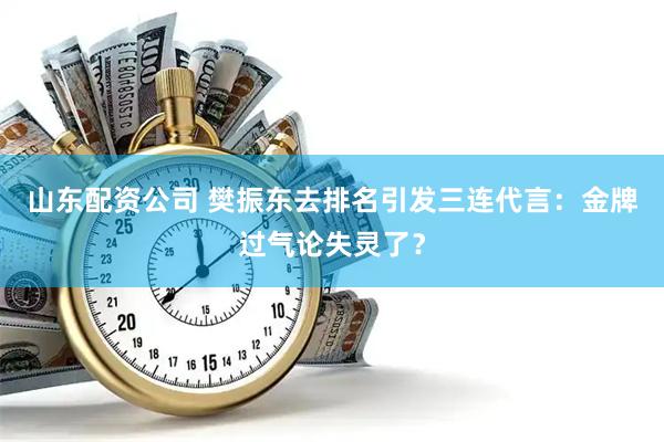 山东配资公司 樊振东去排名引发三连代言：金牌过气论失灵了？