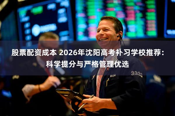 股票配资成本 2026年沈阳高考补习学校推荐：科学提分与严格管理优选
