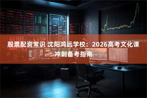 股票配资常识 沈阳鸿远学校：2026高考文化课冲刺备考指南