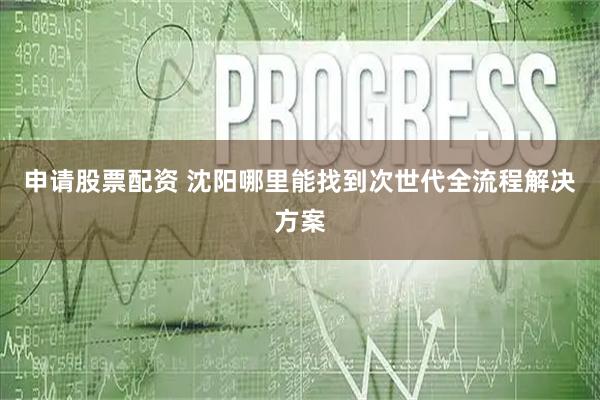 申请股票配资 沈阳哪里能找到次世代全流程解决方案