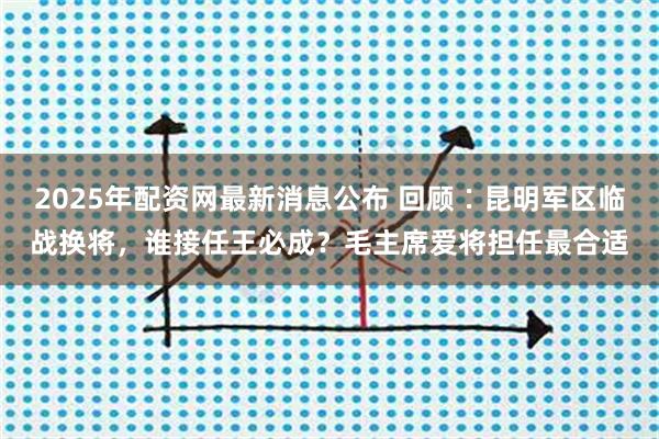 2025年配资网最新消息公布 回顾∶昆明军区临战换将,谁接任王必成?毛主席爱将担任最合适