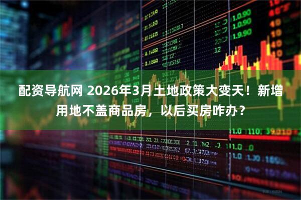 配资导航网 2026年3月土地政策大变天!新增用地不盖商品房,以后买房咋办?