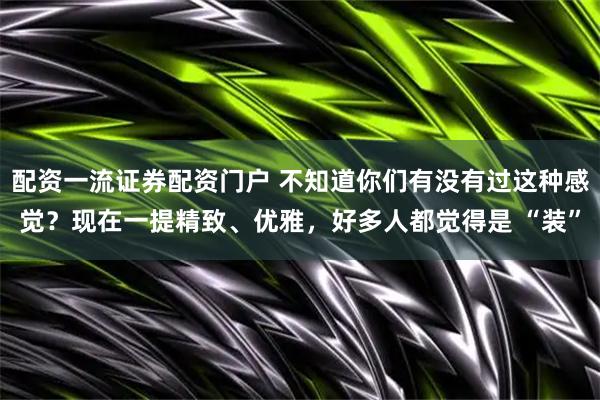 配资一流证券配资门户 不知道你们有没有过这种感觉?现在一提精致、优雅,好多人都觉得是 “装”