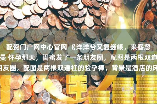 配资门户网中心官网 《洋洋兮又复巍峨，来客忽笑我》温以宁顾司年沈曼 怀孕那天，闺蜜发了一条朋友圈，配图是两根双道杠的验孕棒，背景是酒店的床单：