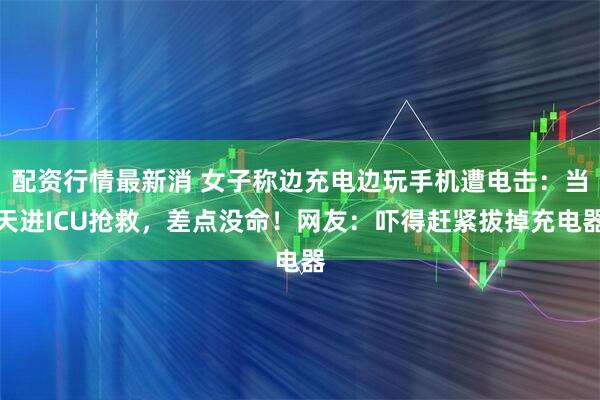 配资行情最新消 女子称边充电边玩手机遭电击：当天进ICU抢救，差点没命！网友：吓得赶紧拔掉充电器