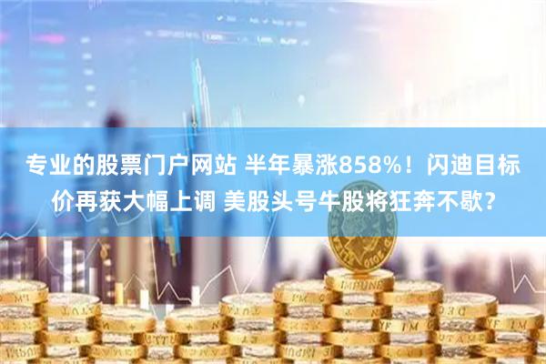 专业的股票门户网站 半年暴涨858%!闪迪目标价再获大幅上调 美股头号牛股将狂奔不歇?